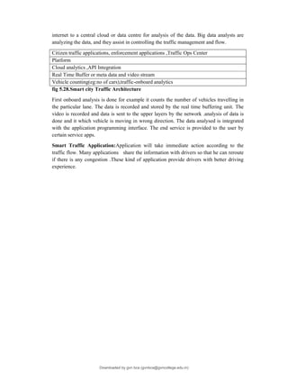 internet to a central cloud or data centre for analysis of the data. Big data analysts are
analyzing the data, and they assist in controlling the traffic management and flow.
Citizen traffic applications, enforcement applications ,Traffic Ops Center
Platform
Cloud analytics ,API Integration
Real Time Buffer or meta data and video stream
Vehicle counting(eg:no of cars),traffic-onboard analytics
fig 5.28.Smart city Traffic Architecture
First onboard analysis is done for example it counts the number of vehicles travelling in
the particular lane. The data is recorded and stored by the real time buffering unit. The
video is recorded and data is sent to the upper layers by the network .analysis of data is
done and it which vehicle is moving in wrong direction. The data analysed is integrated
with the application programming interface. The end service is provided to the user by
certain service apps.
Smart Traffic Application:Application will take immediate action according to the
traffic flow. Many applications share the information with drivers so that he can reroute
if there is any congestion .These kind of application provide drivers with better driving
experience.
Downloaded by gvn bca (gvnbca@gvncollege.edu.in)
lOMoARcPSD|20972679
 