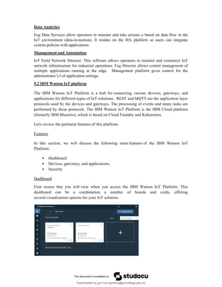 Data Analytics
Fog Data Services allow operators to monitor and take actions o based on data flow in the
IoT environment (data-in-motion). It resides on the IOx platform so users can integrate
custom policies with applications.
Management and Automation
IoT Field Network Director: This software allows operators to monitor and customize IoT
network infrastructure for industrial operations. Fog Director allows central management of
multiple applications running at the edge. Management platform gives control for the
administrator’s l of application settings.
5.2 IBM Watson IoT platform
The IBM Watson IoT Platform is a hub for connecting various devices, gateways, and
applications for different types of IoT solutions. REST and MQTT are the application layer
protocols used by the devices and gateways. The processing of events and many tasks are
performed by these protocols. The IBM Watson IoT Platform is the IBM Cloud platform
(formerly IBM Bluemix), which is based on Cloud Foundry and Kubernetes.
Let's review the pertinent features of this platform.
Features
In this section, we will discuss the following main features of the IBM Watson IoT
Platform:
• Dashboard
• Devices, gateways, and applications,
• Security
Dashboard
First screen that you will view when you access the IBM Watson IoT Platform. This
dashboard can be a combination a number of boards and cards, offering
several visualization options for your IoT solution:
Downloaded by gvn bca (gvnbca@gvncollege.edu.in)
lOMoARcPSD|20972679
 