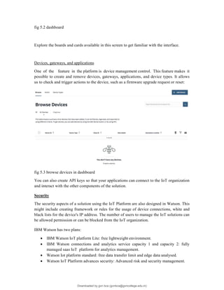 fig 5.2 dashboard
Explore the boards and cards available in this screen to get familiar with the interface.
Devices, gateways, and applications
One of the feature in the platform is device management control. This feature makes it
possible to create and remove devices, gateways, applications, and device types. It allows
us to check and trigger actions to the device, such as a firmware upgrade request or reset:
fig 5.3 browse devices in dashboard
You can also create API keys so that your applications can connect to the IoT organization
and interact with the other components of the solution.
Security
The security aspects of a solution using the IoT Platform are also designed in Watson. This
might include creating framework or rules for the usage of device connections, white and
black lists for the device's IP address. The number of users to manage the IoT solutions can
be allowed permission or can be blocked from the IoT organization.
IBM Watson has two plans:
 IBM Watson IoT platform Lite: free lightweight environment.
 IBM Watson connections and analytics service capacity 1 and capacity 2: fully
managed saas IoT platform for analytics management.
 Watson Iot platform standard: free data transfer limit and edge data analysed.
 Watson IoT Platform advances security: Advanced risk and security management.
Downloaded by gvn bca (gvnbca@gvncollege.edu.in)
lOMoARcPSD|20972679
 