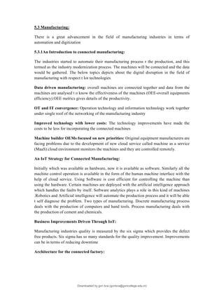 5.3 Manufacturing:
There is a great advancement in the field of manufacturing industries in terms of
automation and digitization
5.3.1An Introduction to connected manufacturing:
The industries started to automate their manufacturing process r the production, and this
termed as the industry modernization process. The machines will be connected and the data
would be gathered. The below topics depicts about the digital disruption in the field of
manufacturing with respect t Iot technologies
Data driven manufacturing: overall machines are connected together and data from the
machines are analysed t o know the effectiveness of the machines (OEE-overall equipments
efficiency).OEE metrics gives details of the productivity.
OT and IT convergence: Operation technology and information technology work together
under single roof of the networking of the manufacturing industry
Improved technology with lower costs: The technology improvements have made the
costs to be less for incorporating the connected machines
Machine builder OEMs focused on new priorities: Original equipment manufacturers are
facing problems due to the development of new cloud service called machine as a service
(MaaS).cloud environment monitors the machines and they are controlled remotely.
An IoT Strategy for Connected Manufacturing:
Initially which was available as hardware, now it is available as software. Similarly all the
machine control operation is available in the form of the human machine interface with the
help of cloud service. Using Software is cost efficient for controlling the machine than
using the hardware. Certain machines are deployed with the artificial intelligence approach
which handles the faults by itself. Software analytics plays a role in this kind of machines
.Robotics and Artificial intelligence will automate the production process and it will be able
t self diagnose the problem. Two types of manufacturing. Discrete manufacturing process
deals with the production of computers and hand tools. Process manufacturing deals with
the production of cement and chemicals.
Business Improvements Driven Through IoT:
Manufacturing industries quality is measured by the six sigma which provides the defect
free products. Six sigma has so many standards for the quality improvement. Improvements
can be in terms of reducing downtime
Architecture for the connected factory:
Downloaded by gvn bca (gvnbca@gvncollege.edu.in)
lOMoARcPSD|20972679
 