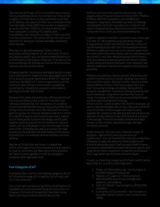 The Internet of Things (IoT) is a revolutionary evolution
that is just getting started. An estimate has it that, of the
roughly 1.5 trillion items on the planet that could have
an IP address, only about 15 billion are connected to the
Internet today. Come 2020, that number is expected to
go up to more than 50 billion connected devices. By
then, computers, including PCs, tablets, and
smartphones, will represent just about 17 percent of all
Internet connections. The balance 83 percent will result
from the IoT, which will include wearables and smart
home devices.
Massive in scale and sweeping in reach, there is
practically nothing that the IoT will not touch. Think of
any physical object—you can attach/embed sensors to it
at which point it starts generating data. That data can be
processed to garner intelligence that will drive business
and operational transformation.
Bringing together the physical and digital worlds in ways
that could barely be imagined a few years ago is what the
IoT is doing. Consumer applications of the IoT have the
most buzz. But B2B IoT is where organizations see the
maximum value. Sensors and actuators are getting
connected by networks to computers where data is
getting processed—lots of data!
Because of its sheer size and scope, different sectors of
the economy tend to look at the IoT from their own
individual perspectives. For consumers, it is all about
smart home devices that step up the quality of life. Smart
refrigerators that order items like milk when the levels
start to run low, for instance. Retailers look at it in terms
of using RFID tags to raise inventory accuracy, reduce
out-of-stock goods, cut down shrinkage, and lift sales.
Logistics providers would like to monitor the status of
assets, parcels, and people in real-time throughout the
value chain. Collecting data about processes through
sensors on the assembly line and ﬁnding out the status
of production is an example of what manufacturers are
seeking.
But the IoT is all of this and more. It is about the
end-to-end supply chain from manufacturing to logistics
to retail to consumers. All these parts of the economy
will have to come together in order to strengthen
processes at an aggregate level.
Four Categories of IoT
Essentially, there are four overlapping categories of IoT:
IoT of manufacturing, IoT of logistics, IoT of retail, and
IoT of the consumer.
Let us start with manufacturing. Only a small fraction of
manufacturers are connected along the lines of the IoT.
However, the levels of competition have been rising,
which is driving manufacturers to take out the
inefﬁciencies from their systems and uncover new
opportunities. Protocol choices are many. OPC, Modbus,
Proﬁbus, BACnet, Foundation, and Fieldbus are
examples. Integration, therefore, has been a challenge.
Including the rest of the manufacturers in the IoT will
require integrating these disparate protocols in order to
realize the vision of a truly connected enterprise.
Logistics operators and their customers have a lot to gain
from the IoT. Be it warehousing operations, freight
transportation or last-mile delivery, beneﬁts of the IoT
can be realized across the chain. Increased operational
efﬁciency, safety and security, and customer experience
are some of the outcomes. Assets, parcels, and people can
be tracked in real-time. Measuring asset performance
and automating business processes will result in higher
quality and predictability and lower costs. Analytics will
identify additional improvement opportunities and best
practices.
Retailers are looking to extract greater efﬁciencies and
proﬁts from their physical stores. Locating inventory is
the crux of the matter. Arising from the massive number
and variability of SKUs in the retail supply chain is an
ever-increasing challenge of retailers being able to
properly manage their inventories. Knowing exactly how
much inventory is lying where has been the issue all
along. Increasing visibility can be accomplished through
solutions that leverage both existing
infrastructure—cameras within the store for example—as
well as new technologies like sensors, beacons, and RFID
chips. A number of technologies will need to come
together for retailers to be able to track and link basically
two sets of data: what is on the shelf and what is in back
room storage. These technologies include store shelf
sensors, smart displays, digital price tags, and high
resolution cameras.
In the consumer IoT, there are a massive number of
products—light bulbs to security alarms to air
conditioners—that can beneﬁt from Internet connections.
Managed via apps and websites, these products will
transmit data to the cloud. Startups specialized in home
automation, established consumer electronics giants, and
large Silicon Valley-based tech companies are all poised
for a huge battle over this new consumer space.
To sum up, these four categories of IoT will need to talk to
each other for an end-to-end integration:
Made: IoT (Manufacturing) - has its origins in
SCADA, Modbus/Fieldbus, etc.
Moved: IoT (Logistics) - has its origins in
BACnet, WMS (warehouse management
systems), and shipping.
Sold: IoT (Retail) - has its origins in RFID, POS,
and SKUs.
Consumed: IoT (Consumer) - has its origins in
barcodes, phone numbers, part numbers, and
ISBNs.
> Whitepaper
1.
2.
3.
4.
 