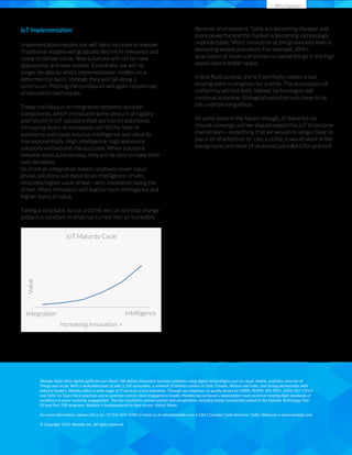 > Whitepaper
IoT Implementation
Implementation models too will likely increase in number.
Traditional models will gradually decline in relevance and
cease to deliver value. New solutions will call for new
approaches and new models. Essentially, we will no
longer be able to select implementation models on a
deterministic basis. Instead, they will fall along a
continuum. Plotting the continuum will again require use
of simulation techniques.
Today the focus is on integration between solution
components, which introduces some amount of rigidity
and results in IoT solutions that are low on autonomy.
Increasing levels of innovation will lift the level of
autonomy and cause solution intelligence and value to
rise exponentially. High intelligence, high autonomy
solutions will become the outcome. When solutions
become more autonomous, they will be able to make their
own decisions.
So, from an integration-based, relatively lower value
phase, solutions will move to an intelligence-driven,
relatively higher value phase—with innovation being the
driver. More innovation will lead to more intelligence and
higher levels of value.
Taking a step back, to use a cliché, we can see that change
today is a constant in what has turned into an incredibly
dynamic environment. Tools are becoming cheaper and
more powerful and the market is becoming increasingly
unpredictable. More innovation at the grassroots level is
becoming widely prevalent. For example, IBM’s
acquisition of Aspera promises to upend things in the high
speed data transfer space.
In this ﬂuid context, the IoT will likely remain a fast
moving work in progress for a while. The assumption of
uniformity will not hold. Indeed, technologies will
continue to evolve. Biological evolution will come to be
the underpinning ethos.
At some point in the future though, all these forces
should converge and we should expect the IoT to become
mainstream—something that we would no longer have to
pay a lot of attention to. Like a utility, it would work in the
background and most of us would just take it for granted.
Things and social. With a dedicated team of over 2,100 associates, a network of delivery centers in USA, Canada, Mexico and India, and strong partnerships with
industry leaders, Marlabs oﬀers a wide range of IT services across industries. Through our emphasis on quality driven by CMMi, PCMM, ISO 9001-2000, ISO 27001
50 and Fast 500 programs. Marlabs is headquartered in New Jersey, United States.
© Copyright 2015 Marlabs Inc. All rights reserved.
Value
Intelligence
Increasing innovation >
IoT Maturity Cycle
Integration
 