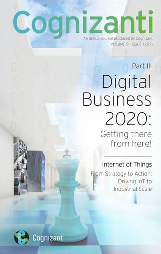 An annual journal produced by Cognizant
VOLUME 9 • ISSUE 1 2016
Part III
Digital
Business
2020:
Getting there
from here!
Internet of Things
From Strategy to Action:
Driving IoT to
Industrial Scale
Cognizanti
 