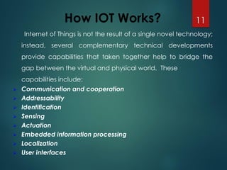 How IOT Works?
Internet of Things is not the result of a single novel technology;
instead, several complementary technical developments
provide capabilities that taken together help to bridge the
gap between the virtual and physical world. These
capabilities include:
➢ Communication and cooperation
➢ Addressability
➢ Identification
➢ Sensing
➢ Actuation
➢ Embedded information processing
➢ Localization
➢ User interfaces
11
 
