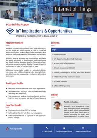 1-Day Training Program
IoT Implications & Opportunities
Internet of Things
Program Overview Contents
Topic
Trainer
Participant Profile
How You Benefit
While the internet has traditionally only connected comput-
ers and people, IoT brings together all kinds of connected
devices into a global network of distributed intelligence. This
evolution opens up a new world of innovation and creativity.
While IoT may be relatively new, organizations worldwide
are rapidly adopting it in their business models and many
are already reaping significant benefits. The growth of mo-
bile, cloud computing, and big data has created the perfect
environment to make IoT real and ready to scale.
While most courses today treat IoT as a technological topic,
this course takes a different approach. IoT is not a technol-
ogy, it’s a leadership opportunity; a mechanism to transform
businesses.
Executives from all functional areas of the organisation
Develop understanding of IoT technology
Get insight on how IoT will affect your organization
Better understand how to capitalize on the opportuni-
ties IoT provides
Senior executives seeking to build their own capabilities
in strategy and leadership
Top management seeking the comprehensive perspec-
tive they need to envision and lead IoT-based business
1. Introduction to IoT
2. IoT – Opportunities, Benefits & Challenges
3. Architecture of IoT components
4. Network Components Within IoT
5. Enabling Technologies of IoT – Big Data, Cloud, Mobility
6. IoT Security and Top Governance Issues
7. IoT Usage Scenarios
8. IoT Growth Perspectives
Manish Shrivastava
Manish is CEO of Acompworld, a com-
pany helping corporates and govern-
ment in their digital transformation
journey. He has more than 15 years of
training, consulting and project man-
agement experience for global clients.
+91 9425176949 info@acompworld.com www.acompworld.com
Acompworld
What every manager needs to know about IoT
 