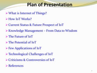 Plan of Presentation
 What is Internet of Things?
 How IoT Works?
 Current Status & Future Prospect of IoT
 Knowledge Management – From Data to Wisdom
 The Future of IoT
 The Potential of IoT
 Few Applications of IoT
 Technological Challenges of IoT
 Criticisms & Controversies of IoT
 References
2
 