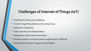 Challenges of Internet ofThings (IoT)
• Insufficient testing and updating
• Concern regarding data security and privacy
• Software complexity
• Data volumes and interpretation
• Integration with AI and automation
• Devices require a constant power supply which is difficult
• Interaction and short-range communication
 