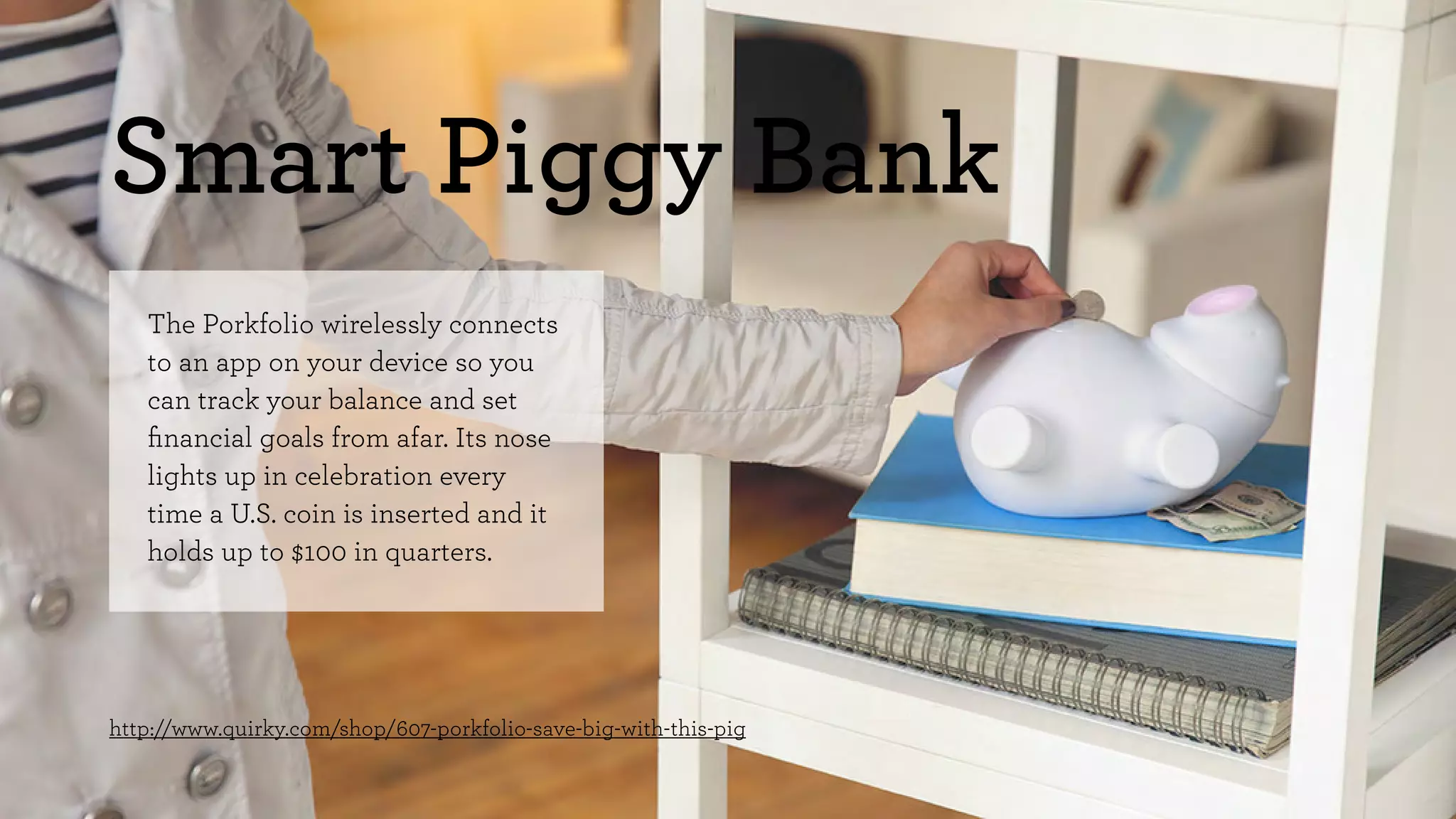 Smart Piggy Bank 
The Porkfolio wirelessly connects 
to an app on your device so you 
can track your balance and set 
financial goals from afar. Its nose 
lights up in celebration every 
time a U.S. coin is inserted and it 
holds up to $100 in quarters. 
http://www.quirky.com/shop/607-porkfolio-save-big-with-this-pig 
 