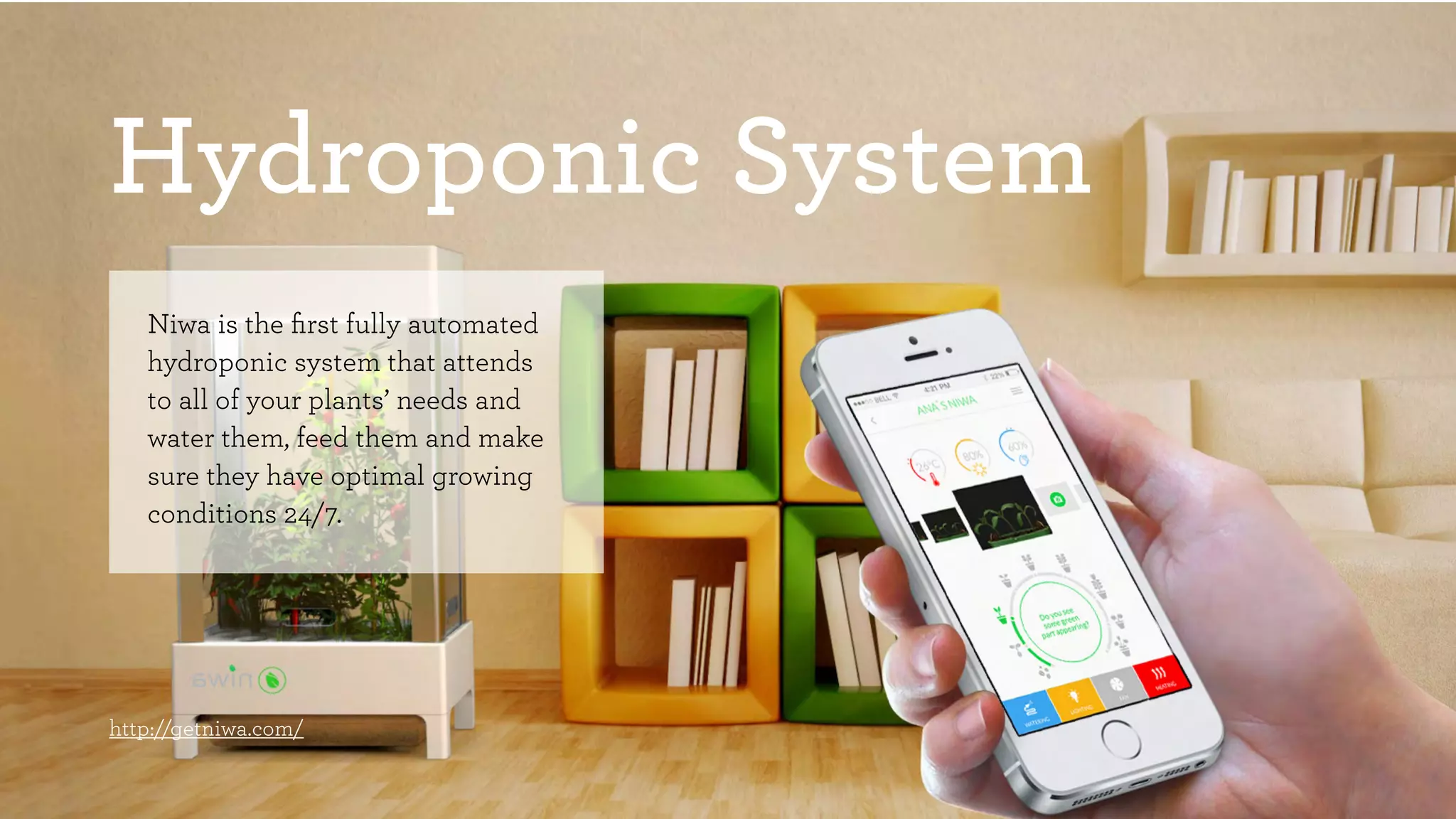 Hydroponic System 
Niwa is the first fully automated 
hydroponic system that attends 
to all of your plants’ needs and 
water them, feed them and make 
sure they have optimal growing 
conditions 24/7. 
http://getniwa.com/ 
 