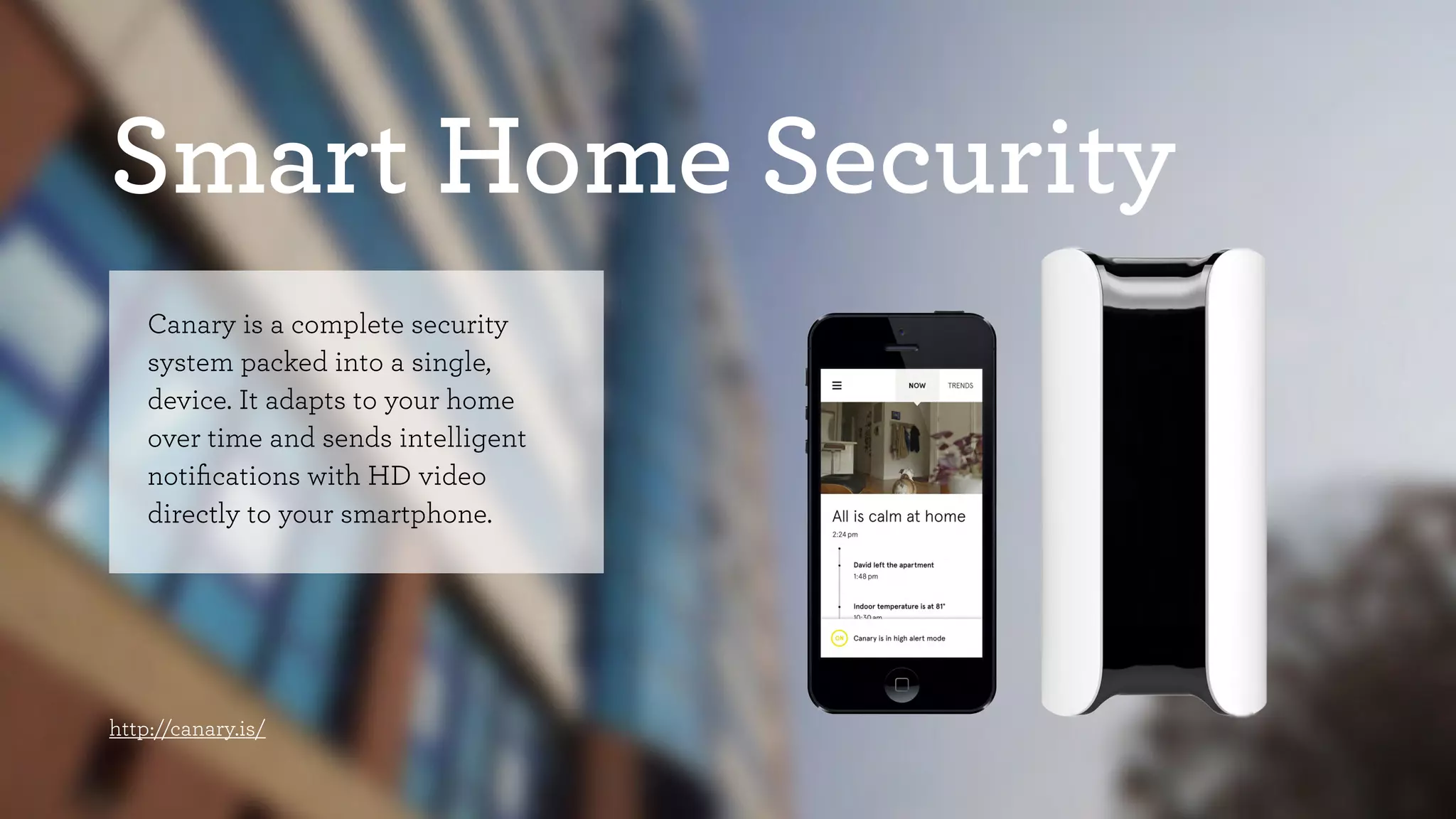 Smart Home Security 
Canary is a complete security 
system packed into a single, 
device. It adapts to your home 
over time and sends intelligent 
notifications with HD video 
directly to your smartphone. 
http://canary.is/ 
 