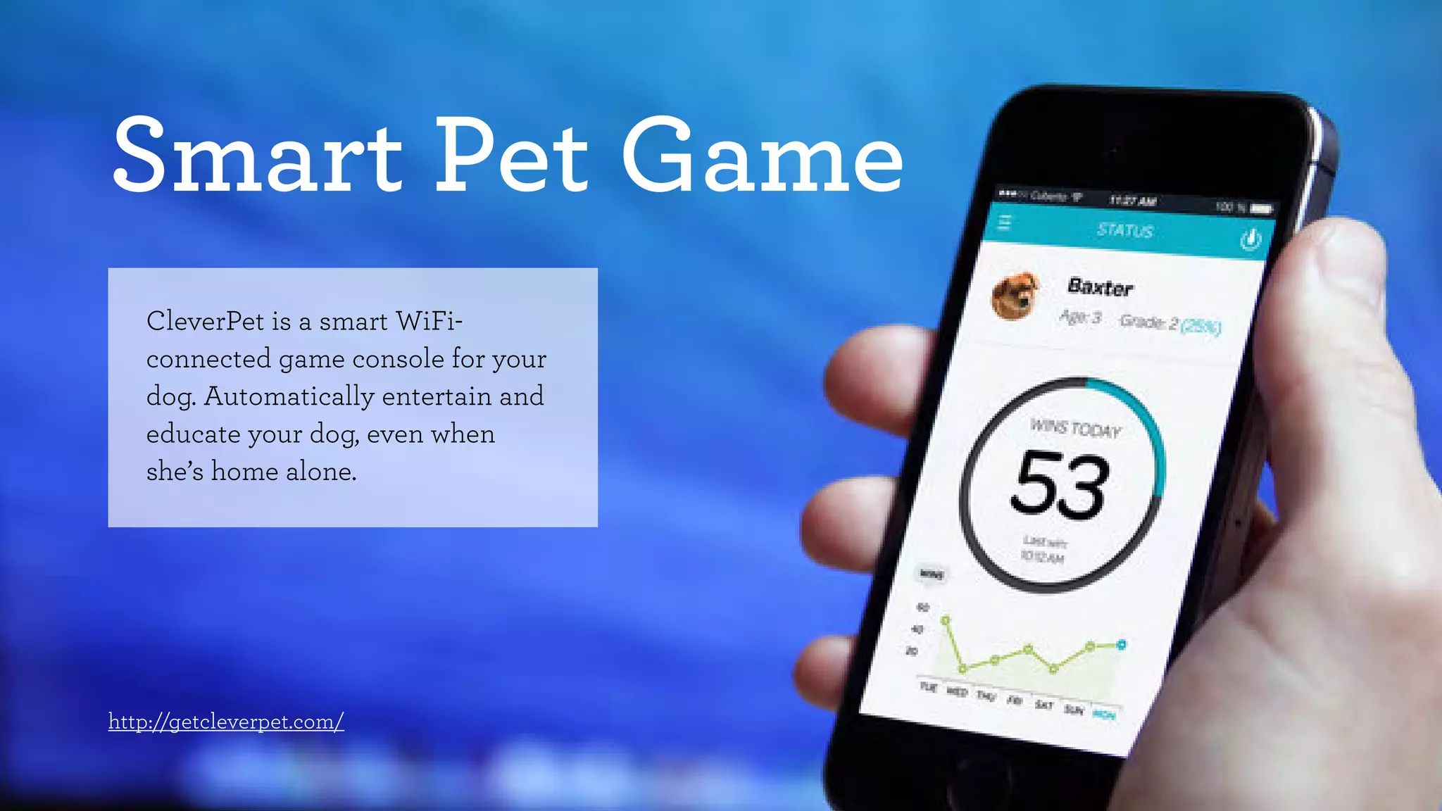 Smart Pet Game 
CleverPet is a smart WiFi-connected 
game console for your 
dog. Automatically entertain and 
educate your dog, even when 
she’s home alone. 
http://getcleverpet.com/ 
 
