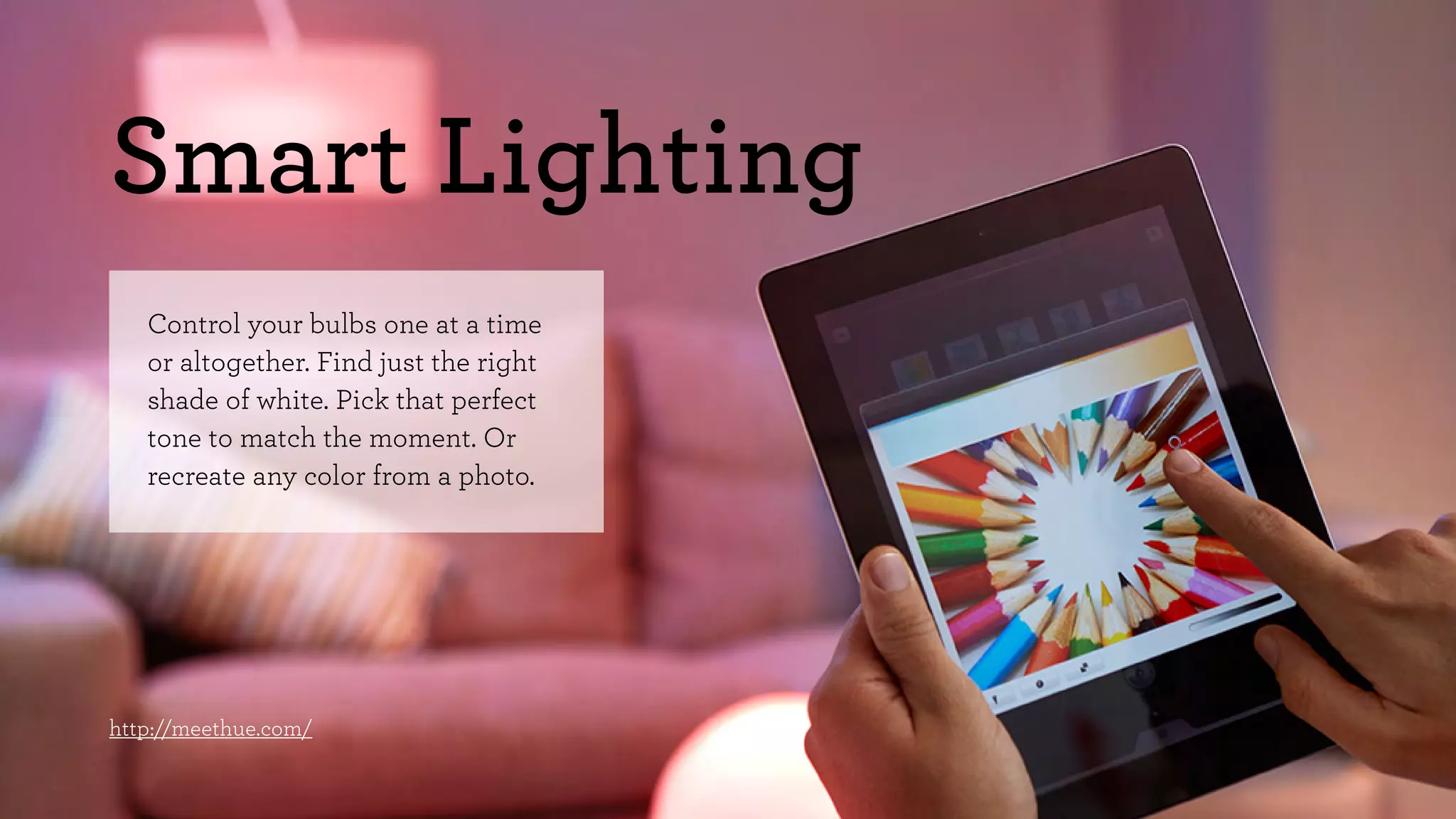 Smart Lighting 
Control your bulbs one at a time 
or altogether. Find just the right 
shade of white. Pick that perfect 
tone to match the moment. Or 
recreate any color from a photo. 
http://meethue.com/ 
 