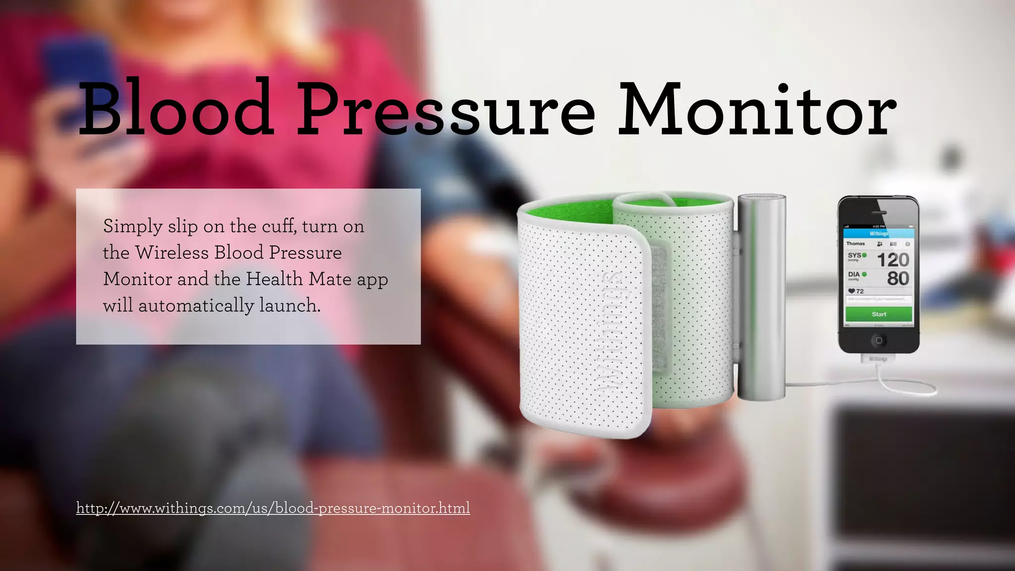 Blood Pressure Monitor 
Simply slip on the cuff, turn on 
the Wireless Blood Pressure 
Monitor and the Health Mate app 
will automatically launch. 
http://www.withings.com/us/blood-pressure-monitor.html 
 