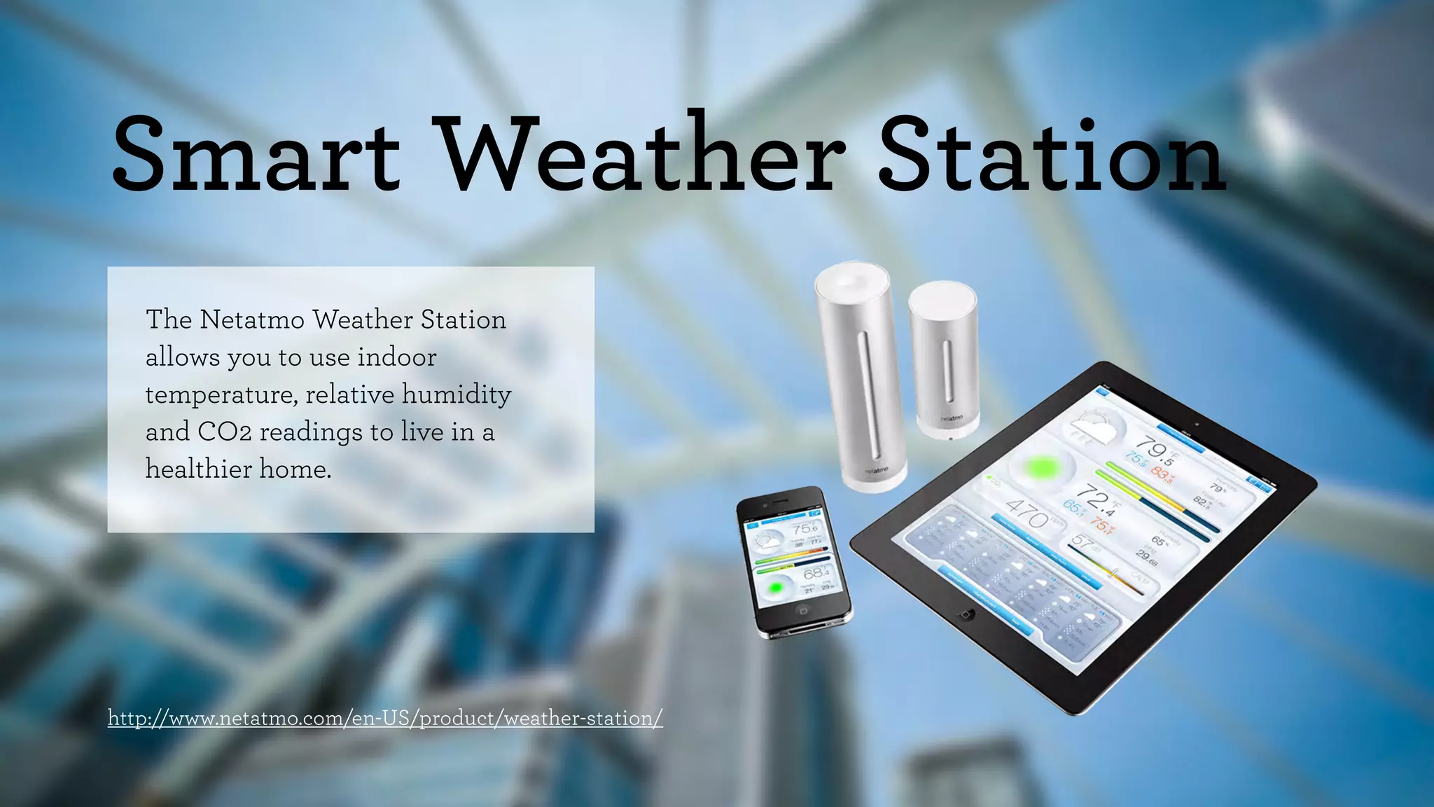 Smart Weather Station 
The Netatmo Weather Station 
allows you to use indoor 
temperature, relative humidity 
and CO2 readings to live in a 
healthier home. 
http://www.netatmo.com/en-US/product/weather-station/ 
 