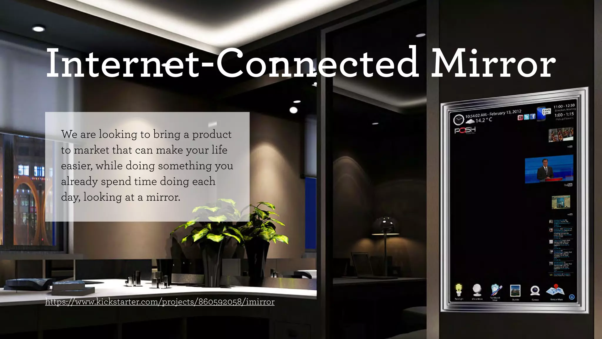 Internet-Connected Mirror 
We are looking to bring a product 
to market that can make your life 
easier, while doing something you 
already spend time doing each 
day, looking at a mirror. 
https://www.kickstarter.com/projects/860592058/imirror 
 