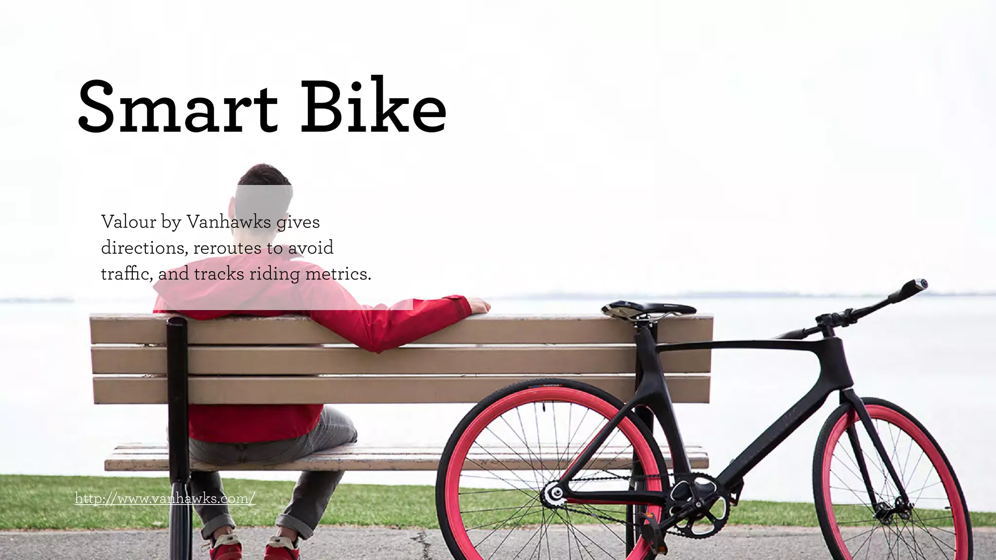 Smart Bike 
Valour by Vanhawks gives 
directions, reroutes to avoid 
traffic, and tracks riding metrics. 
http://www.vanhawks.com/ 
 