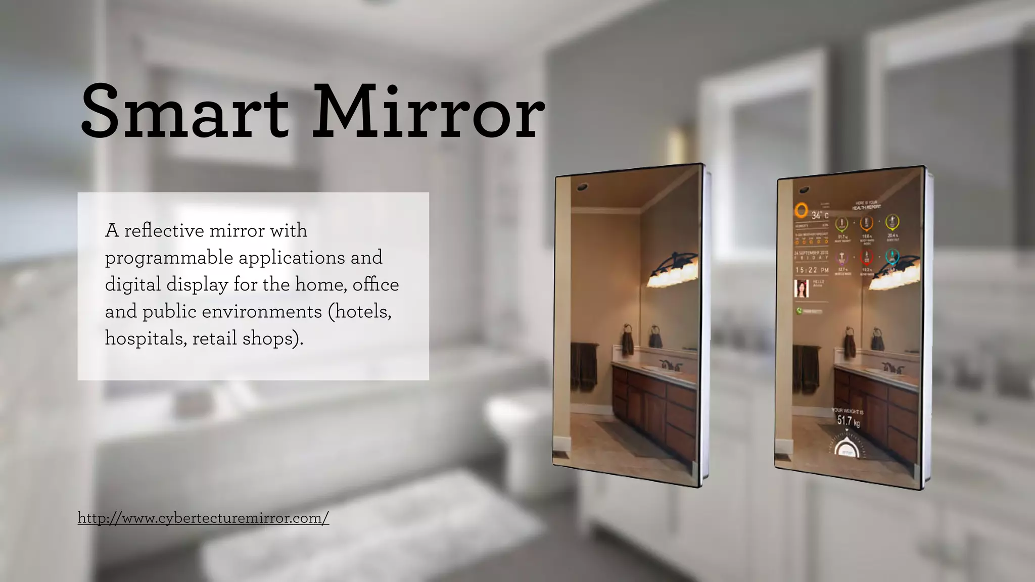 Smart Mirror 
A reflective mirror with 
programmable applications and 
digital display for the home, office 
and public environments (hotels, 
hospitals, retail shops). 
http://www.cybertecturemirror.com/ 
 