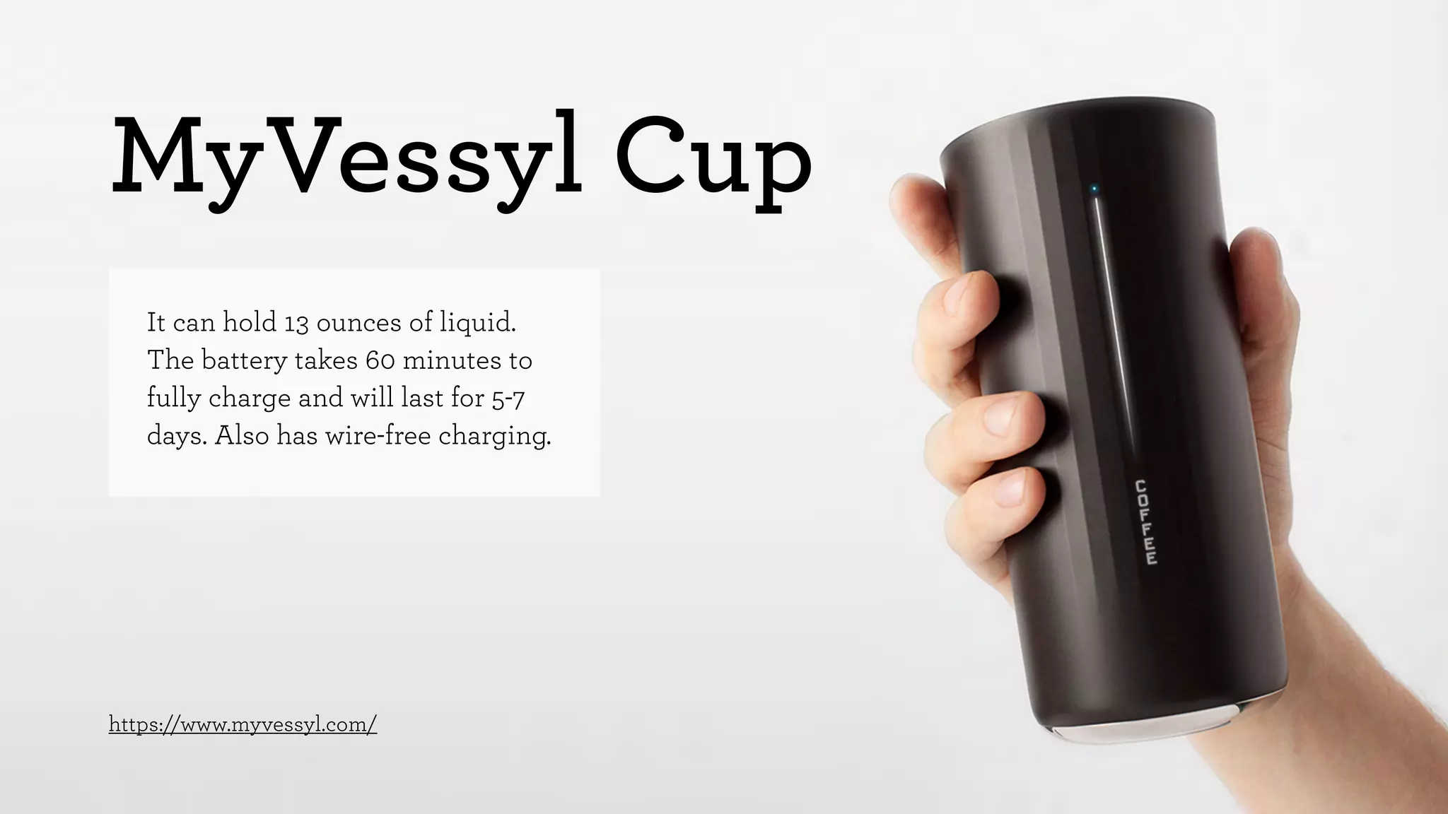 MyVessyl Cup 
It can hold 13 ounces of liquid. 
The battery takes 60 minutes to 
fully charge and will last for 5-7 
days. Also has wire-free charging. 
https://www.myvessyl.com/ 
 