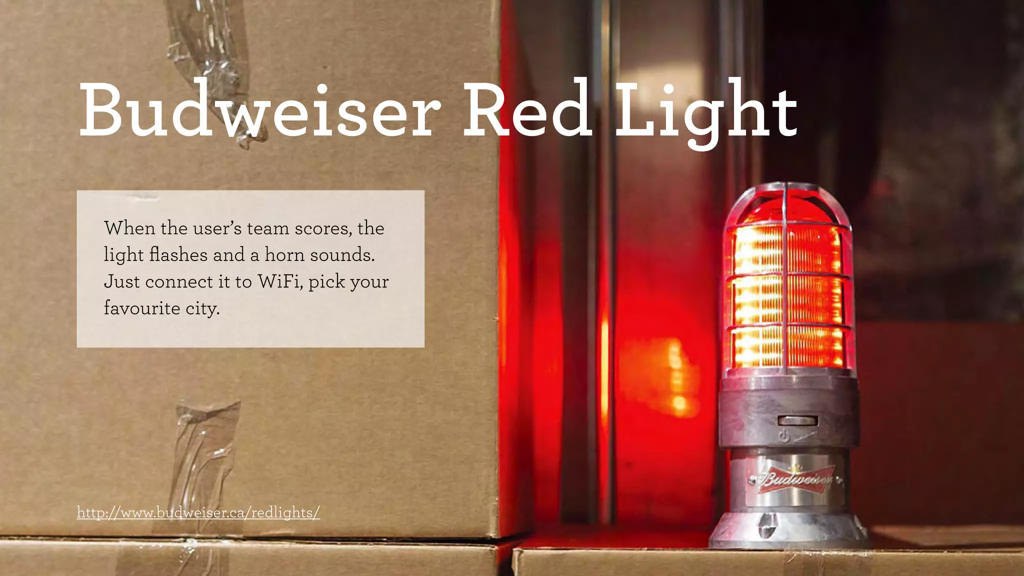 Budweiser Red Light 
When the user’s team scores, the 
light flashes and a horn sounds. 
Just connect it to WiFi, pick your 
favourite city. 
http://www.budweiser.ca/redlights/ 
 