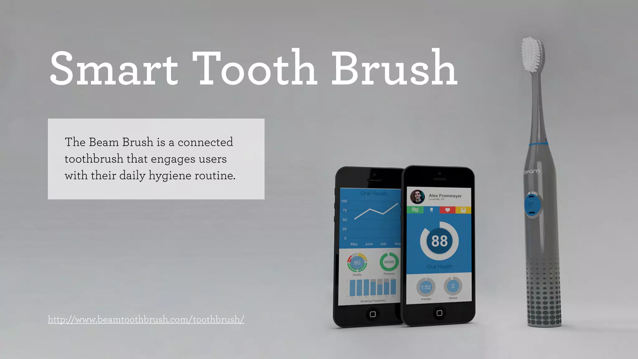 Smart Tooth Brush 
The Beam Brush is a connected 
toothbrush that engages users 
with their daily hygiene routine. 
http://www.beamtoothbrush.com/toothbrush/ 
 