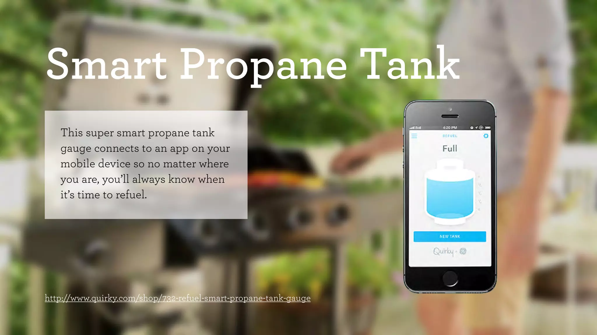 Smart Propane Tank 
This super smart propane tank 
gauge connects to an app on your 
mobile device so no matter where 
you are, you’ll always know when 
it’s time to refuel. 
http://www.quirky.com/shop/732-refuel-smart-propane-tank-gauge 
 