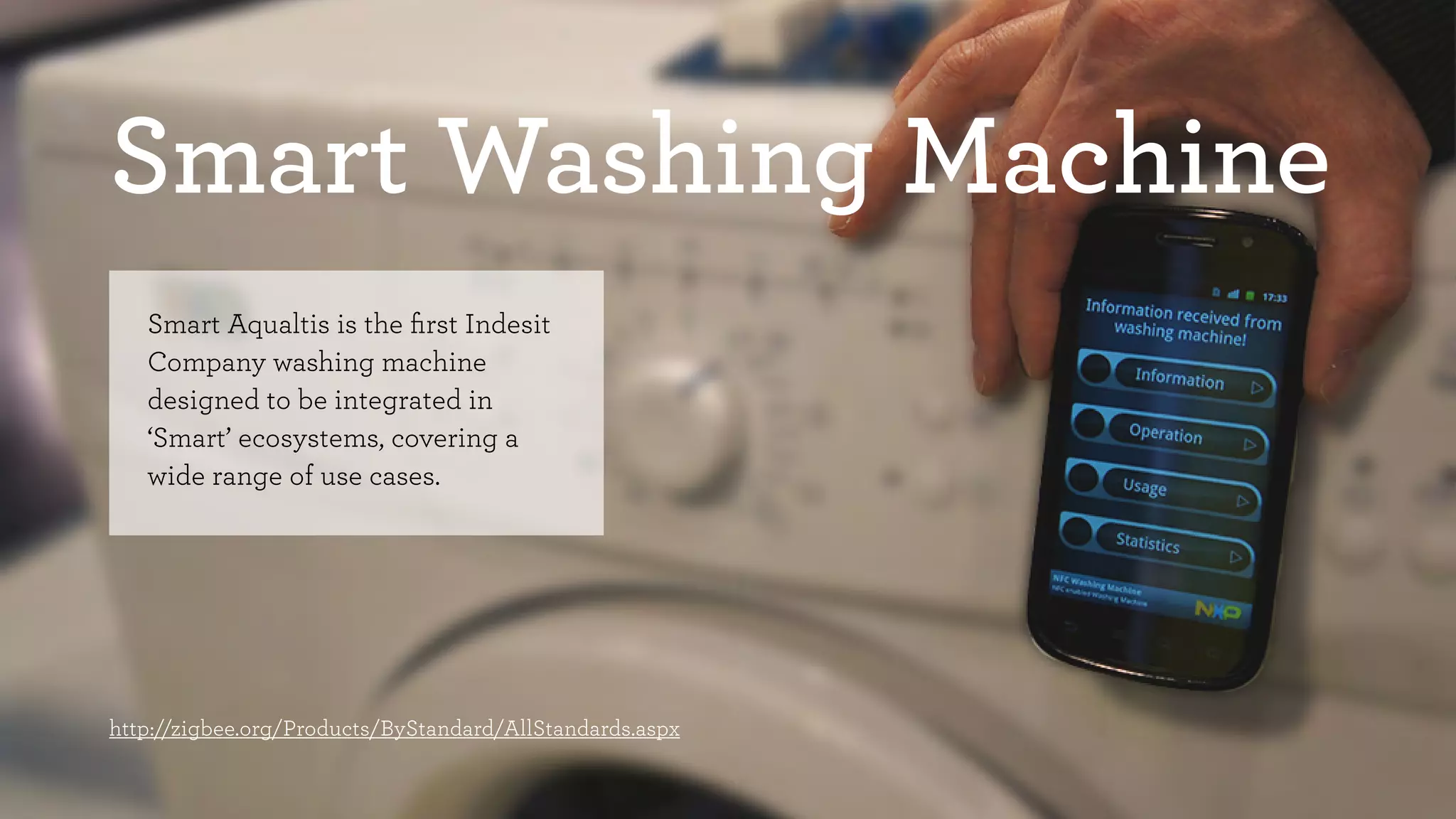 Smart Washing Machine 
Smart Aqualtis is the first Indesit 
Company washing machine 
designed to be integrated in 
‘Smart’ ecosystems, covering a 
wide range of use cases. 
http://zigbee.org/Products/ByStandard/AllStandards.aspx 
 
