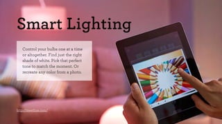 Smart Lighting 
Control your bulbs one at a time 
or altogether. Find just the right 
shade of white. Pick that perfect 
tone to match the moment. Or 
recreate any color from a photo. 
http://meethue.com/ 
 