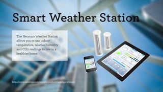 Smart Weather Station 
The Netatmo Weather Station 
allows you to use indoor 
temperature, relative humidity 
and CO2 readings to live in a 
healthier home. 
http://www.netatmo.com/en-US/product/weather-station/ 
 