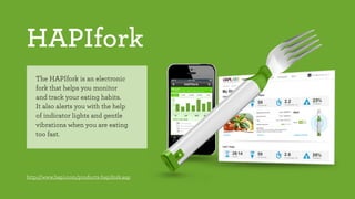 HAPIfork 
The HAPIfork is an electronic 
fork that helps you monitor 
and track your eating habits. 
It also alerts you with the help 
of indicator lights and gentle 
vibrations when you are eating 
too fast. 
http://www.hapi.com/products-hapifork.asp 
 