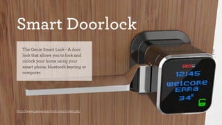 Smart Doorlock 
The Genie Smart Lock - A door 
lock that allows you to lock and 
unlock your home using your 
smart phone, bluetooth keyring or 
computer. 
http://www.geniesmartlock.com/index.php 
 