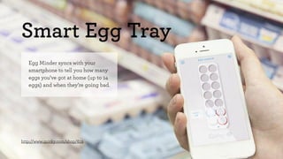 Smart Egg Tray 
Egg Minder syncs with your 
smartphone to tell you how many 
eggs you’ve got at home (up to 14 
eggs) and when they’re going bad. 
http://www.quirky.com/shop/619 
 