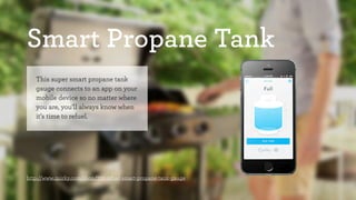 Smart Propane Tank 
This super smart propane tank 
gauge connects to an app on your 
mobile device so no matter where 
you are, you’ll always know when 
it’s time to refuel. 
http://www.quirky.com/shop/732-refuel-smart-propane-tank-gauge 
 