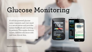 Glucose Monitoring 
A cellular-powered glucose 
meter transmits each test result 
to a secure server and provides 
instant feedback and coaching 
to patients. This equips doctors, 
nurses, diabetes educators with 
real-time clinical data. 
http://www.telcare.com/ 
 
