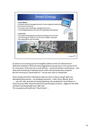 So where are we seeing any sort of tangible evidence of this IoT phenomenon?
Well those involved in RFID and active tagging have actually seen a mini version of IoT 
for many years. Small and not so small systems – wired and wireless combinations – that 
allow web monitoring of individual assets within discreet proprietary networks.
But the enormity of a world wide IoT – are we even close to seeing that?
Smart energy and Smart metering are about as close to that as we get right now. 
Worldwide phenomenon – all emerging economies – India, China, Mexico, Brazil  
……..plus UK, USA, Australia all already deploying. UK mandated for Smart Meters in 
every home by 2020. Several hundred thousand already out there….ZigBee for the HAN 
and back haul being fought over right now.
This ecosystem will lead to the “Smart Home”….
11
 
