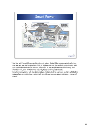 Starting with Smart Meters and the infrastructure that will be necessary to implement 
that we will see the integration of micro generation, electric vehicles, thermostats and 
quickly thereafter a raft of “service provision” in the shape of boiler monitoring and 
maintenance, care in the home, security, flood warning systems etc.
Smart meter systems will also be introduced into industrial premises and brought to the 
edges of commercial sites – potentially providing a comms system into every corner of 
the UK. 
12
 