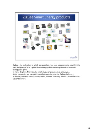 ZigBee – the technology in which we specialise – has seen an exponential growth in the 
past two years or so of ZigBee Smart Energy products moving in to service the ZSE 
ecology as it grows. 
In Home Displays, Thermostats, smart plugs, range extenders, gateways…..
Major companies are involved in developing products on the ZigBee platform –
Schneider, Siemens, Philips, Osram, Bosch, Huawei, Samsung, Toshiba…plus many start‐
ups and newco’s.
14
 