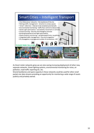 As Smart meter networks grow we are also seeing increasing deployment of other new, 
separate networks. Street lighting systems, environmental monitoring for noise, air 
pollution, road traffic reporting etc. etc. 
Shared backbones and spare capacity in these networks could be used for other small 
packet size data streams providing an opportunity for monitoring a wide range of assets 
publicly and privately owned.
15
 