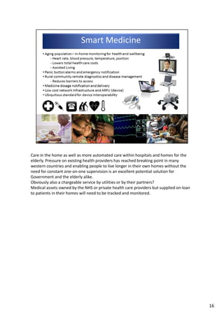 Care in the home as well as more automated care within hospitals and homes for the 
elderly. Pressure on existing health providers has reached breaking point in many 
western countries and enabling people to live longer in their own homes without the 
need for constant one‐on‐one supervision is an excellent potential solution for 
Government and the elderly alike. 
Obviously also a chargeable service by utilities or by their partners?
Medical assets owned by the NHS or private health care providers but supplied on‐loan 
to patients in their homes will need to be tracked and monitored.
16
 