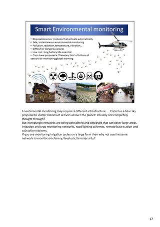 Environmental monitoring may require a different infrastructure……Cisco has a blue sky 
proposal to scatter billions of sensors all over the planet! Possibly not completely 
thought through?
But increasingly networks are being considered and deployed that can cover large areas. 
Irrigation and crop monitoring networks, road lighting schemes, remote base station and 
substation systems.
If you are monitoring irrigation cycles on a large farm then why not use the same 
network to monitor machinery, livestock, farm security? 
17
 