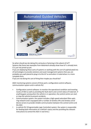 So when should you be taking this seriously or factoring in the advent of IoT? 
Systems like these two examples from Advantech already show how IoT is already here. 
It is just not joined up yet.
If you are deploying these sorts of systems or working with this sort of sophisticated mix 
of technologies to provide solutions and asset management systems then you are 
probably very well placed to plug in to the IoT as and when it materialises in a more 
complete form.
If you are not doing this sort of thing then maybe you should be?
[AGV monitoring systems consist of three parts: configuration control software, 
communication system and in‐vehicle PLC
• Configuration control software: to monitor the operational condition and traveling 
routes of AGV as well as providing the fault alarm and current status of materials. If 
anything goes wrong when the vehicle is in operation, the control centre can start 
or stop the vehicle to prevent accidents.
• Communication system: the system includes a high‐speed redundant fibre optic 
ring network and is equipped with a number of wireless APs and wireless serial 
device servers to provide reliable communication between the control centre and 
the AGV. 
• In‐vehicle PLC (Programmable Logic Controller) system: the system is responsible 
for feeding back information of a vehicle’s status and the providing the relevant 
instructions to control the AGV in real time.]
19
 