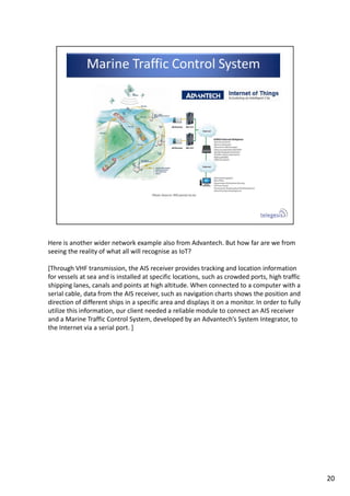 Here is another wider network example also from Advantech. But how far are we from 
seeing the reality of what all will recognise as IoT?
[Through VHF transmission, the AIS receiver provides tracking and location information 
for vessels at sea and is installed at specific locations, such as crowded ports, high traffic 
shipping lanes, canals and points at high altitude. When connected to a computer with a 
serial cable, data from the AIS receiver, such as navigation charts shows the position and 
direction of different ships in a specific area and displays it on a monitor. In order to fully 
utilize this information, our client needed a reliable module to connect an AIS receiver 
and a Marine Traffic Control System, developed by an Advantech’s System Integrator, to 
the Internet via a serial port. ]
20
 