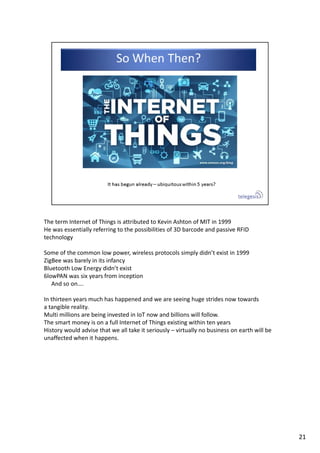 The term Internet of Things is attributed to Kevin Ashton of MIT in 1999
He was essentially referring to the possibilities of 3D barcode and passive RFID 
technology
Some of the common low power, wireless protocols simply didn’t exist in 1999
ZigBee was barely in its infancy
Bluetooth Low Energy didn’t exist
6lowPAN was six years from inception 
And so on….
In thirteen years much has happened and we are seeing huge strides now towards
a tangible reality.
Multi millions are being invested in IoT now and billions will follow.
The smart money is on a full Internet of Things existing within ten years
History would advise that we all take it seriously – virtually no business on earth will be 
unaffected when it happens. 
21
 