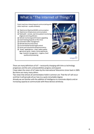 There are many definitions of IoT – necessarily changing with time as technology 
progresses and the aims and possibilities progress and expand.
I have taken the vision of IoT taken by the international Telecomms Union back in 2005. 
But there are many, many others.
Two views that almost all commentators hold in common are: That the IoT will occur 
and that it will pervade all our lives to a quite remarkable degree.
Already we are familiar with the addition of intelligence to inanimate objects and an 
increasing capacity to communicate with these devices wirelessly.
6
 