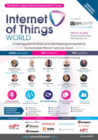 MAY 12 -13, 2015
moscone Center West,
san francisco, Ca
Creating partnerships and developing ecosystems
to monetize the iot service vision
www.iotworldevent.com #iotworld2015
visionary speakers from across the iot ecosystem including
Dr. Reginald Brothers
UnderSecretaryforScience
andTechnology,
US Department of Homeland Security
Jan De Witte
President&CEO,IT,
GE Healthcare
Brian Van Harlingen
CTO,
Belkin
Michael Luna
CTO,
Jawbone
Shiraz Hasan,
AVPIndustrialIoTSolutions,
AT&T
Scott Jensen,
UXDesigner,
Google
Thiru Arunachalam
CEO,
Peel
Anna Jen,
Director,NewVentures/NewProductsfor
EpsonAmerica,
Epson
John Mattison,
CMIO/AssistantMedicalDirector,
Kaiser Permanente
Chris Borros
President,
Thread Group
Platinum Sponsor Gold Sponsors Silver Sponsors Hackathon Supporters
4000+ attendees 150+ exhibitors 250+ speakers
T h r o u g h T e k C o . , L t d .
MAY 12 -13, 2015
moscone Center West,
san francisco, Ca
Co-located with
The World's Largest & Most Comprehensive IoT event
PREVIEW
PRO
G
RAM
THOUGHTLEADING
keynotepresentations
8DEEPDIVE
ConferenCetraCks
NETWORKINGBREAKS exeCutiveCLEVEL
speakers
SENIORLEVEL
attendanCe
8CONFERENCE
TRACKSAND3
SUMMITSCOVERING
n Wearables
n ConneCted&
autonomousCars
n smartCities
n manufaCturing
n smartHomes
n beaCons
n HealtHCare
n environment&resourCe
management
n seCurity
n dataanalytiCs
n opensourCe
 