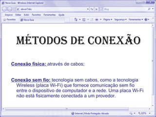 MÉTODOS DE CONEXÃO
Conexão física: através de cabos;
Conexão sem fio: tecnologia sem cabos, como a tecnologia
Wireless (placa Wi-Fi) que fornece comunicação sem fio
entre o dispositivo de computador e a rede. Uma placa Wi-Fi
não está fisicamente conectada a um provedor.
 
