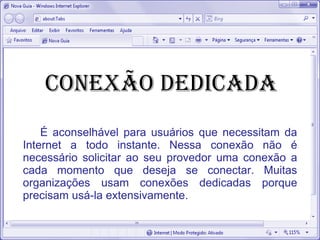 Conexão dedicada
É aconselhável para usuários que necessitam da
Internet a todo instante. Nessa conexão não é
necessário solicitar ao seu provedor uma conexão a
cada momento que deseja se conectar. Muitas
organizações usam conexões dedicadas porque
precisam usá-la extensivamente.
 