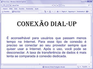 conexão Dial-up
É aconselhável para usuários que passam menos
tempo na Internet. Para esse tipo de conexão é
preciso se conectar ao seu provedor sempre que
quiser usar a Internet. Após o uso, você pode se
desconectar. A taxa de transferência de dados é mais
lenta se comparada à conexão dedicada.
 