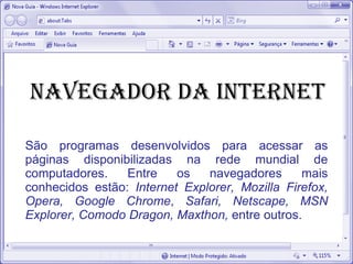 Navegador da internet
São programas desenvolvidos para acessar as
páginas disponibilizadas na rede mundial de
computadores. Entre os navegadores mais
conhecidos estão: Internet Explorer, Mozilla Firefox,
Opera, Google Chrome, Safari, Netscape, MSN
Explorer, Comodo Dragon, Maxthon, entre outros.
 