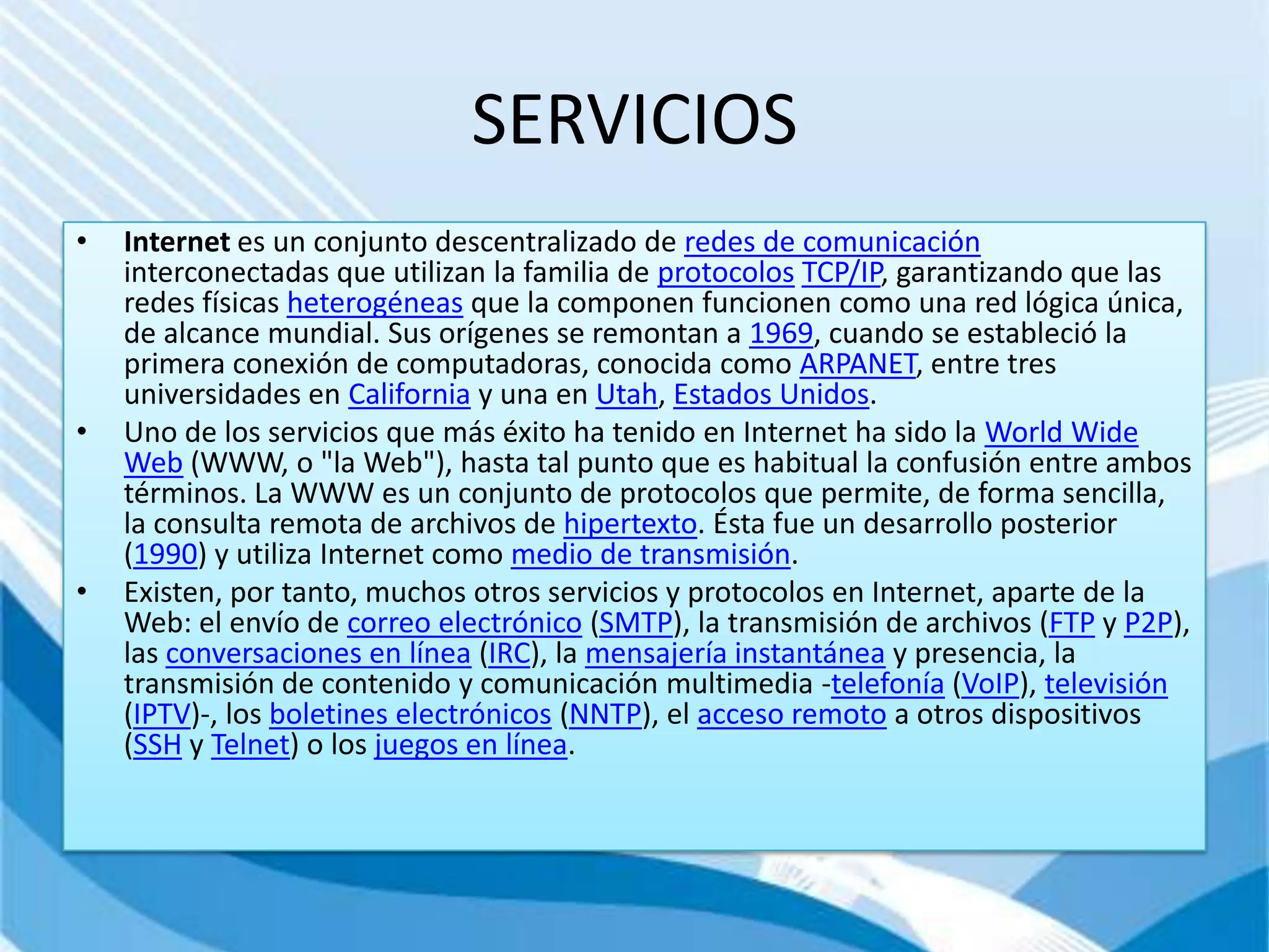 SERVICIOS
•   Internet es un conjunto descentralizado de redes de comunicación
    interconectadas que utilizan la familia de protocolos TCP/IP, garantizando que las
    redes físicas heterogéneas que la componen funcionen como una red lógica única,
    de alcance mundial. Sus orígenes se remontan a 1969, cuando se estableció la
    primera conexión de computadoras, conocida como ARPANET, entre tres
    universidades en California y una en Utah, Estados Unidos.
•   Uno de los servicios que más éxito ha tenido en Internet ha sido la World Wide
    Web (WWW, o "la Web"), hasta tal punto que es habitual la confusión entre ambos
    términos. La WWW es un conjunto de protocolos que permite, de forma sencilla,
    la consulta remota de archivos de hipertexto. Ésta fue un desarrollo posterior
    (1990) y utiliza Internet como medio de transmisión.
•   Existen, por tanto, muchos otros servicios y protocolos en Internet, aparte de la
    Web: el envío de correo electrónico (SMTP), la transmisión de archivos (FTP y P2P),
    las conversaciones en línea (IRC), la mensajería instantánea y presencia, la
    transmisión de contenido y comunicación multimedia -telefonía (VoIP), televisión
    (IPTV)-, los boletines electrónicos (NNTP), el acceso remoto a otros dispositivos
    (SSH y Telnet) o los juegos en línea.
 