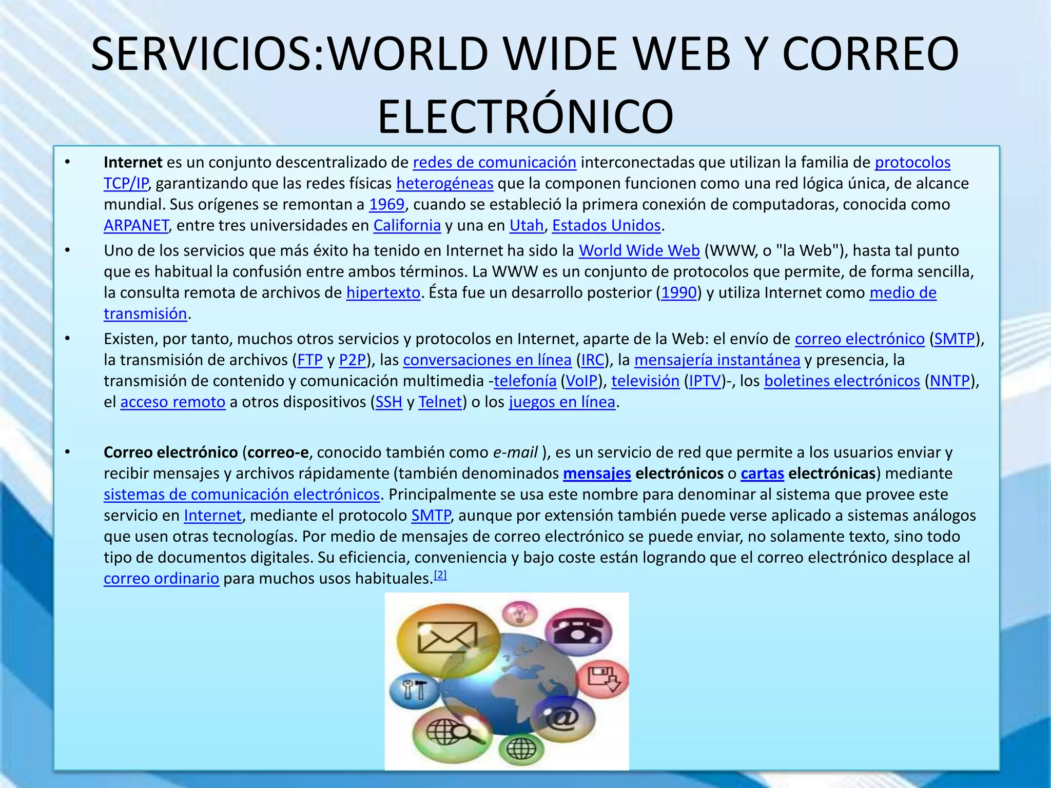 SERVICIOS:WORLD WIDE WEB Y CORREO
               ELECTRÓNICO
•   Internet es un conjunto descentralizado de redes de comunicación interconectadas que utilizan la familia de protocolos
    TCP/IP, garantizando que las redes físicas heterogéneas que la componen funcionen como una red lógica única, de alcance
    mundial. Sus orígenes se remontan a 1969, cuando se estableció la primera conexión de computadoras, conocida como
    ARPANET, entre tres universidades en California y una en Utah, Estados Unidos.
•   Uno de los servicios que más éxito ha tenido en Internet ha sido la World Wide Web (WWW, o "la Web"), hasta tal punto
    que es habitual la confusión entre ambos términos. La WWW es un conjunto de protocolos que permite, de forma sencilla,
    la consulta remota de archivos de hipertexto. Ésta fue un desarrollo posterior (1990) y utiliza Internet como medio de
    transmisión.
•   Existen, por tanto, muchos otros servicios y protocolos en Internet, aparte de la Web: el envío de correo electrónico (SMTP),
    la transmisión de archivos (FTP y P2P), las conversaciones en línea (IRC), la mensajería instantánea y presencia, la
    transmisión de contenido y comunicación multimedia -telefonía (VoIP), televisión (IPTV)-, los boletines electrónicos (NNTP),
    el acceso remoto a otros dispositivos (SSH y Telnet) o los juegos en línea.

•   Correo electrónico (correo-e, conocido también como e-mail ), es un servicio de red que permite a los usuarios enviar y
    recibir mensajes y archivos rápidamente (también denominados mensajes electrónicos o cartas electrónicas) mediante
    sistemas de comunicación electrónicos. Principalmente se usa este nombre para denominar al sistema que provee este
    servicio en Internet, mediante el protocolo SMTP, aunque por extensión también puede verse aplicado a sistemas análogos
    que usen otras tecnologías. Por medio de mensajes de correo electrónico se puede enviar, no solamente texto, sino todo
    tipo de documentos digitales. Su eficiencia, conveniencia y bajo coste están logrando que el correo electrónico desplace al
    correo ordinario para muchos usos habituales.[2]
 